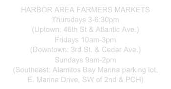 HARBOR AREA FARMERS MARKETS
Thursdays 3-6:30pm
(Uptown: 46th St & Atlantic Ave.)
Fridays 10am-3pm
(Downtown: 3rd St. & Cedar Ave.)
Sundays 9am-2pm
(Southeast: Alamitos Bay Marina parking lot,
E. Marina Drive, SW of 2nd & PCH)